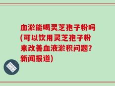 血淤能喝灵芝孢子粉吗(可以饮用灵芝孢子粉来改善血液淤积问题？新闻报道)