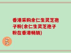 香港采购余仁生灵芝孢子粉(余仁生灵芝孢子粉在香港畅销)