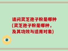 请问灵芝孢子粉是哪种(灵芝孢子粉是哪种，及其功效与适用对象)