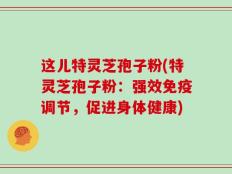 这儿特灵芝孢子粉(特灵芝孢子粉：强效免疫调节，促进身体健康)