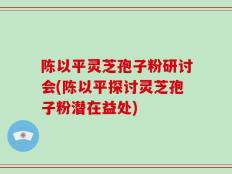 陈以平灵芝孢子粉研讨会(陈以平探讨灵芝孢子粉潜在益处)