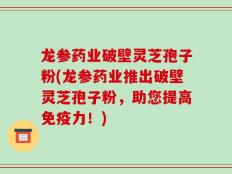龙参药业破壁灵芝孢子粉(龙参药业推出破壁灵芝孢子粉，助您提高免疫力！)