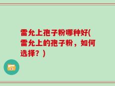 雷允上孢子粉哪种好(雷允上的孢子粉，如何选择？)