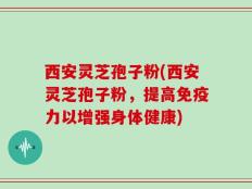 西安灵芝孢子粉(西安灵芝孢子粉，提高免疫力以增强身体健康)