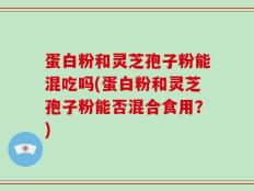 蛋白粉和灵芝孢子粉能混吃吗(蛋白粉和灵芝孢子粉能否混合食用？)