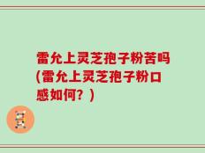 雷允上灵芝孢子粉苦吗(雷允上灵芝孢子粉口感如何？)