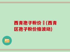 西青孢子粉价挌(西青区孢子粉价格波动)