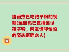 迪丽热巴吃孢子粉的视频(迪丽热巴直播尝试孢子粉，网友惊呼怕怕的姿态萌翻众人)