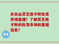 长白山灵芝孢子粉批发市场直播？了解灵芝孢子粉的批发市场和直播信息？