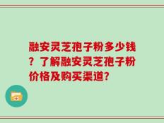 融安灵芝孢子粉多少钱？了解融安灵芝孢子粉价格及购买渠道？