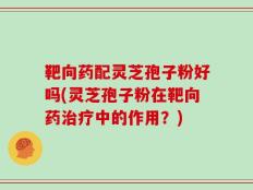 靶向药配灵芝孢子粉好吗(灵芝孢子粉在靶向药治疗中的作用？)