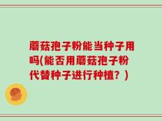 蘑菇孢子粉能当种子用吗(能否用蘑菇孢子粉代替种子进行种植？)