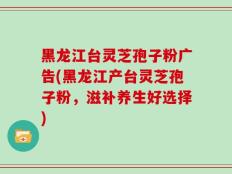黑龙江台灵芝孢子粉广告(黑龙江产台灵芝孢子粉，滋补养生好选择)