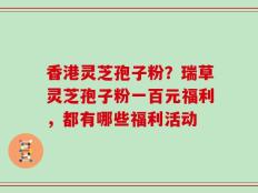 香港灵芝孢子粉？瑞草灵芝孢子粉一百元福利，都有哪些福利活动