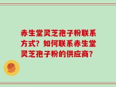 赤生堂灵芝孢子粉联系方式？如何联系赤生堂灵芝孢子粉的供应商？