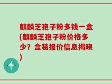 麒麟芝孢子粉多钱一盒(麒麟芝孢子粉价格多少？盒装报价信息揭晓)