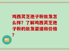 鸡西灵芝孢子粉批发怎么样？了解鸡西灵芝孢子粉的批发渠道和价格？