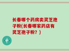 长春哪个药房卖灵芝孢子粉(长春哪家药店有灵芝孢子粉？)