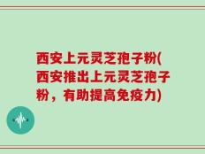西安上元灵芝孢子粉(西安推出上元灵芝孢子粉，有助提高免疫力)