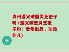 贵州遵义破壁灵芝孢子粉 (遵义破壁灵芝孢子粉：贵州出品，功效非凡)