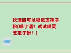 饮酒后可以喝灵芝孢子粉(喝了酒？试试喝灵芝孢子粉！)