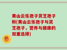黄山云乐孢子灵芝孢子粉(黄山云乐孢子与灵芝孢子，营养与健康的双重选择)