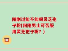 阳刚过能不能喝灵芝孢子粉(阳刚男士可否服用灵芝孢子粉？)