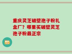 重庆灵芝破壁孢子粉礼盒厂？哪里买破壁灵芝孢子粉最正宗