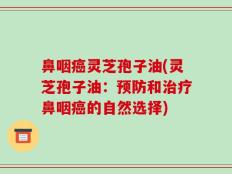 鼻咽癌灵芝孢子油(灵芝孢子油：预防和治疗鼻咽癌的自然选择)