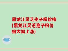 黑龙江灵芝孢子粉价格(黑龙江灵芝孢子粉价格大幅上涨)