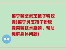 葆宁破壁灵芝孢子粉胶囊(葆宁灵芝孢子粉胶囊突破技术瓶颈，帮助缓解身体问题)