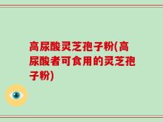 高尿酸灵芝孢子粉(高尿酸者可食用的灵芝孢子粉)