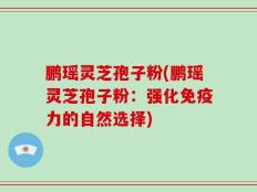 鹏瑶灵芝孢子粉(鹏瑶灵芝孢子粉：强化免疫力的自然选择)