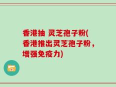 香港抽 灵芝孢子粉(香港推出灵芝孢子粉，增强免疫力)