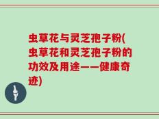 虫草花与灵芝孢子粉(虫草花和灵芝孢子粉的功效及用途——健康奇迹)