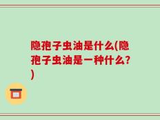 隐孢子虫油是什么(隐孢子虫油是一种什么？)