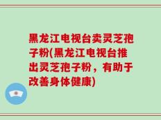 黑龙江电视台卖灵芝孢子粉(黑龙江电视台推出灵芝孢子粉，有助于改善身体健康)