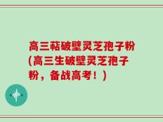 高三萜破壁灵芝孢子粉(高三生破壁灵芝孢子粉，备战高考！)