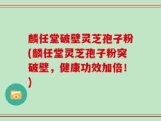 麟任堂破壁灵芝孢子粉(麟任堂灵芝孢子粉突破壁，健康功效加倍！)