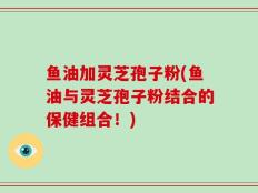 鱼油加灵芝孢子粉(鱼油与灵芝孢子粉结合的保健组合！)
