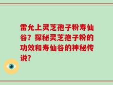 雷允上灵芝孢子粉寿仙谷？探秘灵芝孢子粉的功效和寿仙谷的神秘传说？