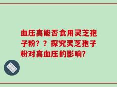 血压高能否食用灵芝孢子粉？？探究灵芝孢子粉对高血压的影响？