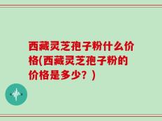 西藏灵芝孢子粉什么价格(西藏灵芝孢子粉的价格是多少？)