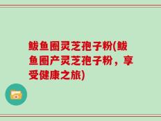 鲅鱼圈灵芝孢子粉(鲅鱼圈产灵芝孢子粉，享受健康之旅)