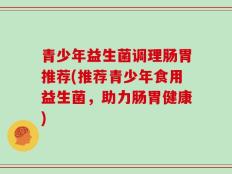 青少年益生菌调理肠胃推荐(推荐青少年食用益生菌，助力肠胃健康)