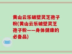 黄山云乐破壁灵芝孢子粉(黄山云乐破壁灵芝孢子粉——身体健康的必备品)