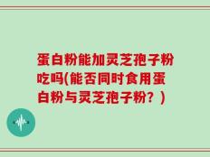 蛋白粉能加灵芝孢子粉吃吗(能否同时食用蛋白粉与灵芝孢子粉？)