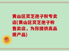 黄山区灵芝孢子粉专卖店(黄山区灵芝孢子粉售卖店，为你提供高品质产品)