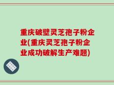 重庆破壁灵芝孢子粉企业(重庆灵芝孢子粉企业成功破解生产难题)