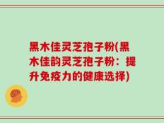 黑木佳灵芝孢子粉(黑木佳韵灵芝孢子粉：提升免疫力的健康选择)